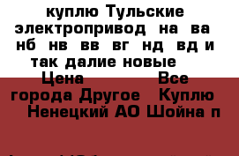 куплю Тульские электропривод  на, ва, нб, нв, вв, вг, нд, вд и так далие новые   › Цена ­ 85 500 - Все города Другое » Куплю   . Ненецкий АО,Шойна п.